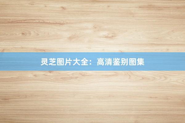 灵芝图片大全：高清鉴别图集
